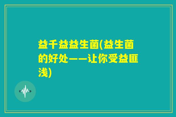 益千益益生菌(益生菌的好处——让你受益匪浅) 益千益益生菌(益生菌的好处——让你受益匪浅)