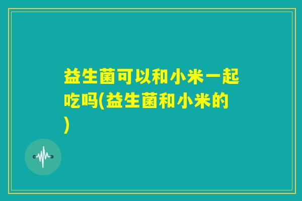 益生菌可以和小米一起吃吗(益生菌和小米的)