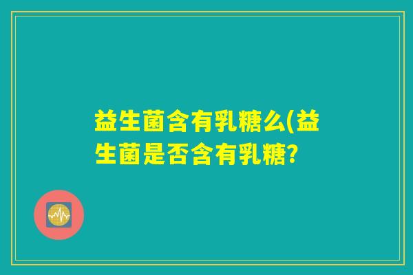 益生菌含有乳糖么(益生菌是否含有乳糖? 益生菌含有乳糖么(益生菌是否含有乳糖?