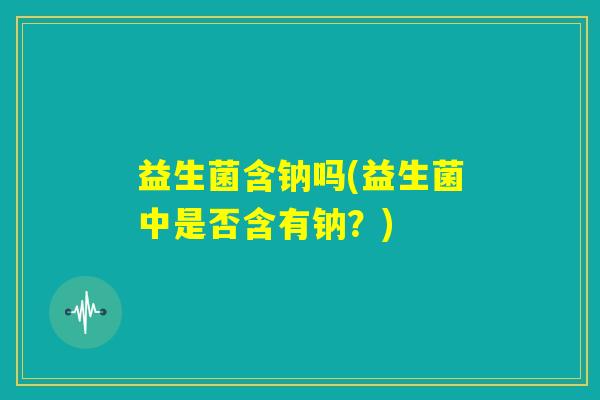 益生菌含钠吗(益生菌中是否含有钠？)