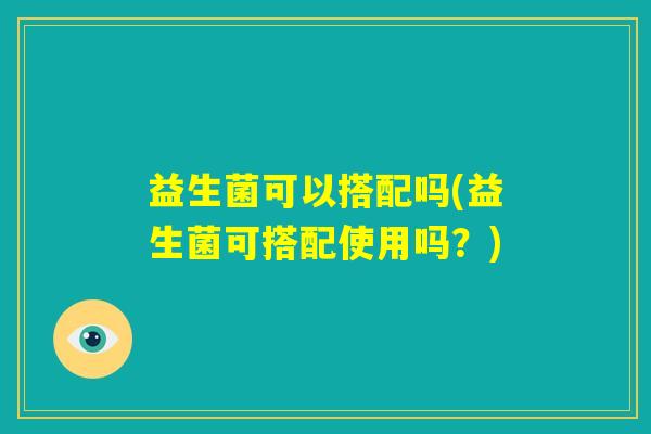 益生菌可以搭配吗(益生菌可搭配使用吗?) 益生菌可以搭配吗(益生菌可搭配使用吗?)