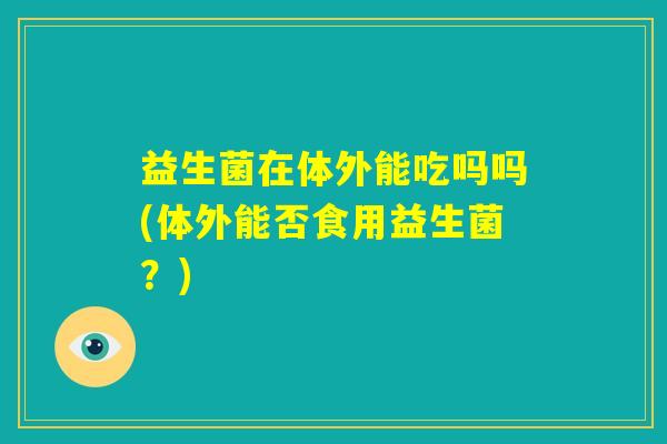 益生菌在体外能吃吗吗(体外能否食用益生菌?) 益生菌在体外能吃吗吗(体外能否食用益生菌?)