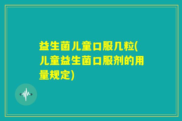 益生菌儿童口服几粒(儿童益生菌口服剂的用量规定) 益生菌儿童口服几粒(儿童益生菌口服剂的用量规定)