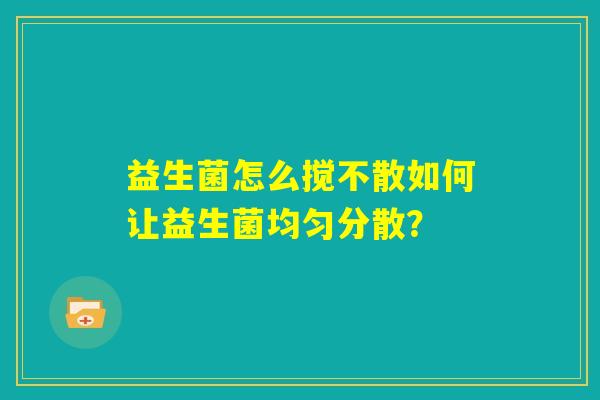 益生菌怎么搅不散如何让益生菌均匀分散? 益生菌怎么搅不散如何让益生菌均匀分散?