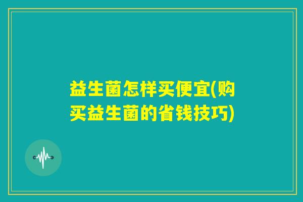 益生菌怎样买便宜(购买益生菌的省钱技巧) 益生菌怎样买便宜(购买益生菌的省钱技巧)