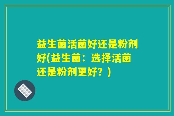 益生菌活菌好还是粉剂好(益生菌:选择活菌还是粉剂更好?) 益生菌活菌好还是粉剂好(益生菌:选择活菌还是粉剂更好?)
