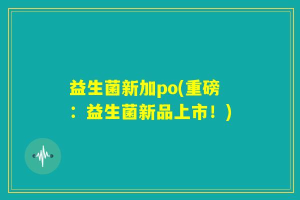 益生菌新加po(重磅:益生菌新品上市!) 益生菌新加po(重磅:益生菌新品上市!)