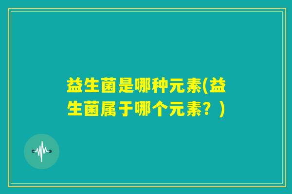 益生菌是哪种元素(益生菌属于哪个元素？)