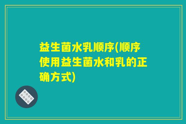 益生菌水乳顺序(顺序使用益生菌水和乳的正确方式)