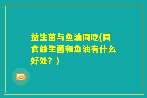 益生菌与鱼油同吃(同食益生菌和鱼油有什么好处?) 益生菌与鱼油同吃(同食益生菌和鱼油有什么好处?)