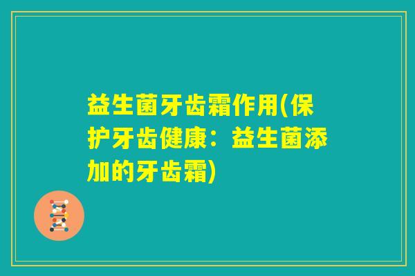 益生菌牙齿霜作用(保护牙齿健康:益生菌添加的牙齿霜) 益生菌牙齿霜作用(保护牙齿健康:益生菌添加的牙齿霜)
