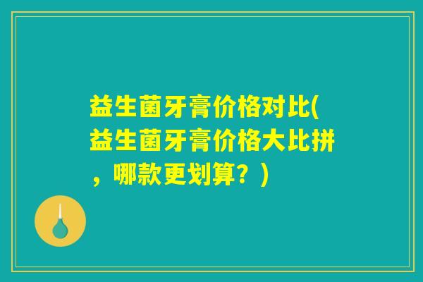益生菌牙膏价格对比(益生菌牙膏价格大比拼,哪款更划算?) 益生菌牙膏价格对比(益生菌牙膏价格大比拼,哪款更划算?)