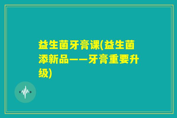 益生菌牙膏课(益生菌添新品——牙膏重要升级) 益生菌牙膏课(益生菌添新品——牙膏重要升级)