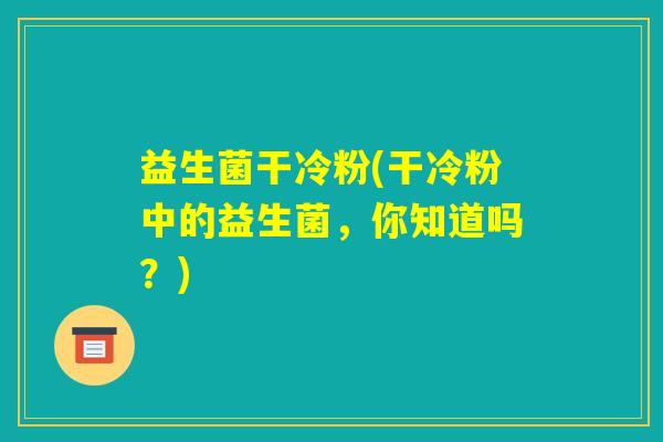 益生菌干冷粉(干冷粉中的益生菌，你知道吗？)