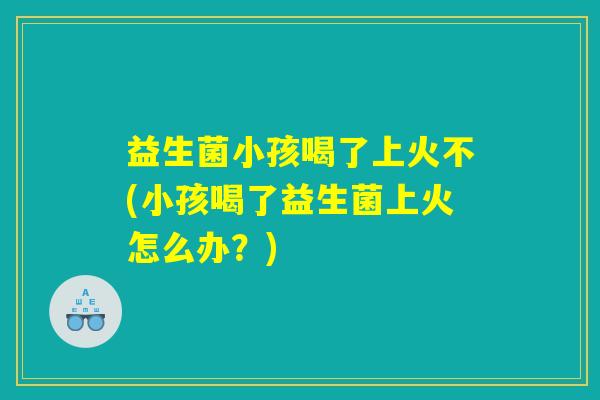 益生菌小孩喝了上火不(小孩喝了益生菌上火怎么办?) 益生菌小孩喝了上火不(小孩喝了益生菌上火怎么办?)