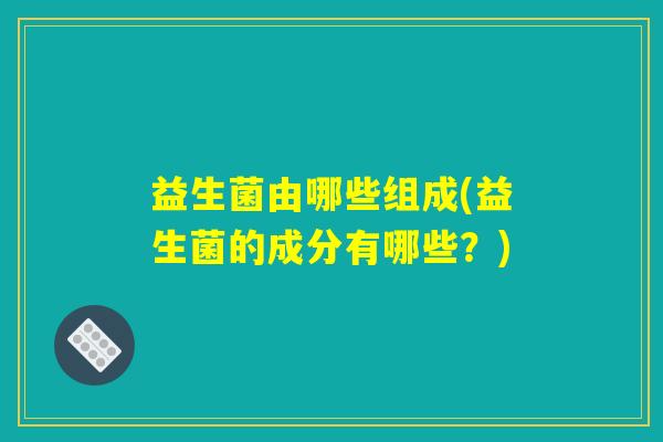 益生菌由哪些组成(益生菌的成分有哪些?) 益生菌由哪些组成(益生菌的成分有哪些?)