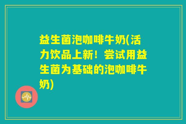 益生菌泡咖啡牛奶(活力饮品上新!尝试用益生菌为基础的泡咖啡牛奶) 益生菌泡咖啡牛奶(活力饮品上新!尝试用益生菌为基础的泡咖啡牛奶)