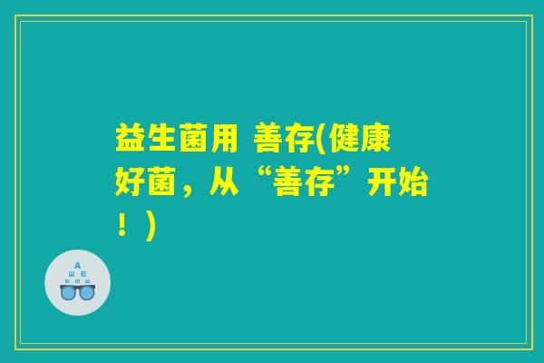 益生菌用 善存(健康好菌,从“善存”开始!) 益生菌用 善存(健康好菌,从“善存”开始!)