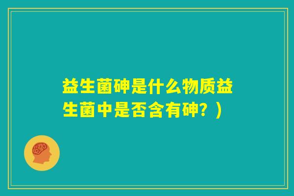 益生菌砷是什么物质益生菌中是否含有砷？)