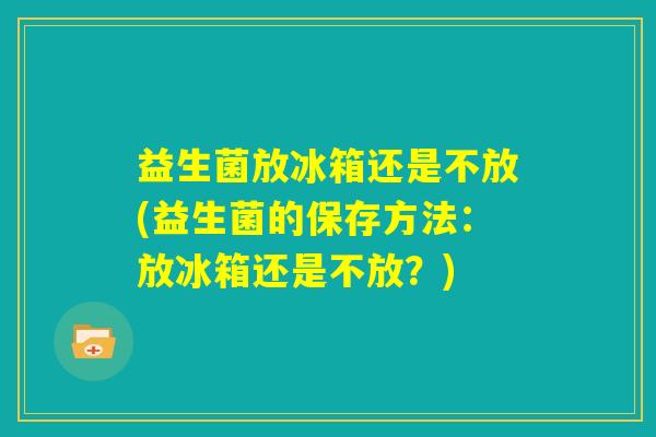 益生菌放冰箱还是不放(益生菌的保存方法:放冰箱还是不放?) 益生菌放冰箱还是不放(益生菌的保存方法:放冰箱还是不放?)