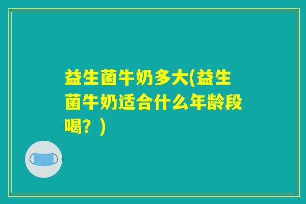 益生菌牛奶多大(益生菌牛奶适合什么年龄段喝?) 益生菌牛奶多大(益生菌牛奶适合什么年龄段喝?)