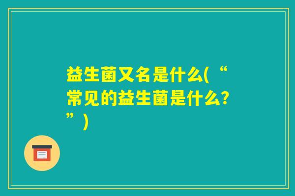 益生菌又名是什么(“常见的益生菌是什么?”) 益生菌又名是什么(“常见的益生菌是什么?”)