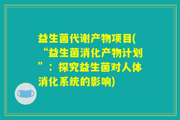益生菌代谢产物项目(“益生菌消化产物计划”:探究益生菌对人体消化系统的影响) 益生菌代谢产物项目(“益生菌消化产物计划”:探究益生菌对人体消化系统的影响)