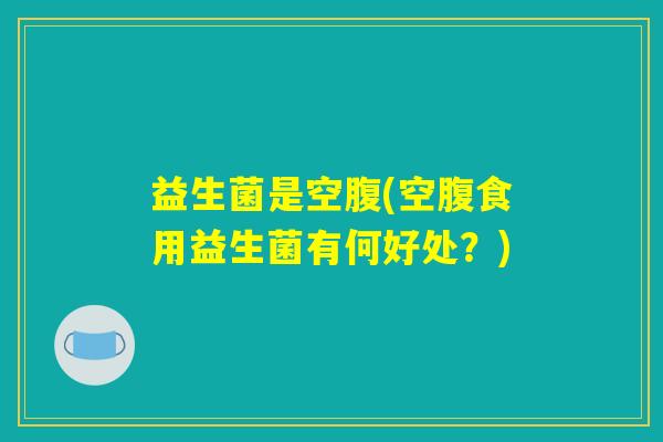 益生菌是空腹(空腹食用益生菌有何好处?) 益生菌是空腹(空腹食用益生菌有何好处?)