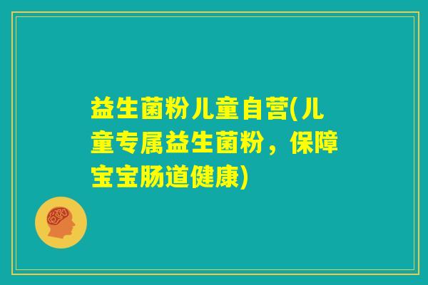 益生菌粉儿童自营(儿童专属益生菌粉，保障宝宝肠道健康)