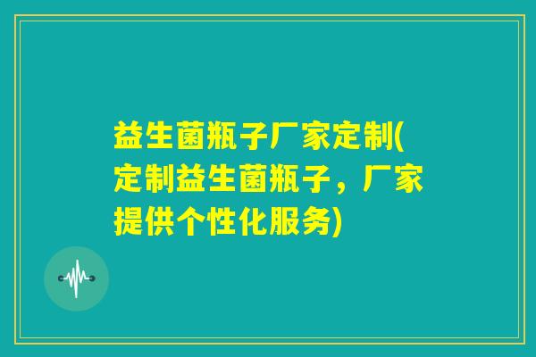 益生菌瓶子厂家定制(定制益生菌瓶子，厂家提供个性化服务)