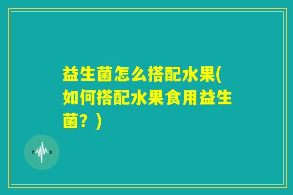 益生菌怎么搭配水果(如何搭配水果食用益生菌？)