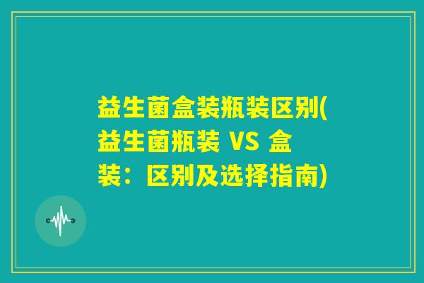 益生菌盒装瓶装区别(益生菌瓶装 VS 盒装：区别及选择指南)