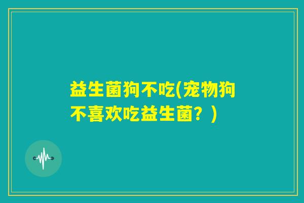 益生菌狗不吃(宠物狗不喜欢吃益生菌？)