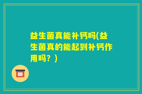 益生菌真能补钙吗(益生菌真的能起到补钙作用吗?) 益生菌真能补钙吗(益生菌真的能起到补钙作用吗?)