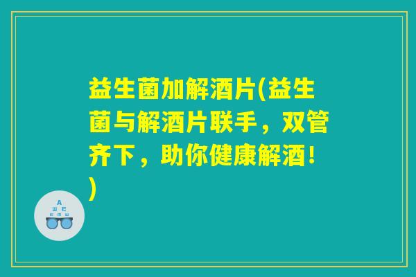 益生菌加解酒片(益生菌与解酒片联手,双管齐下,助你健康解酒!) 益生菌加解酒片(益生菌与解酒片联手,双管齐下,助你健康解酒!)