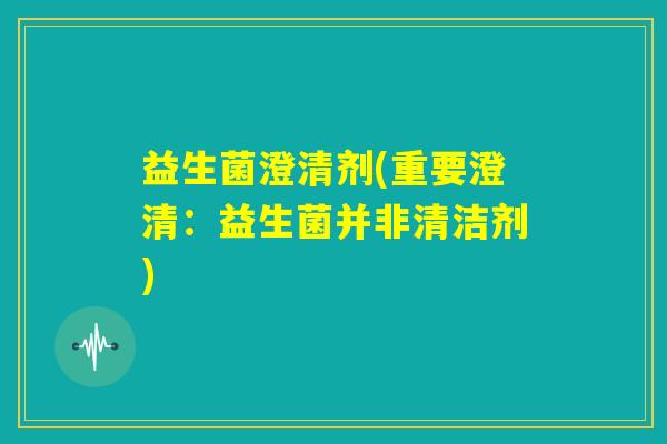 益生菌澄清剂(重要澄清：益生菌并非清洁剂)