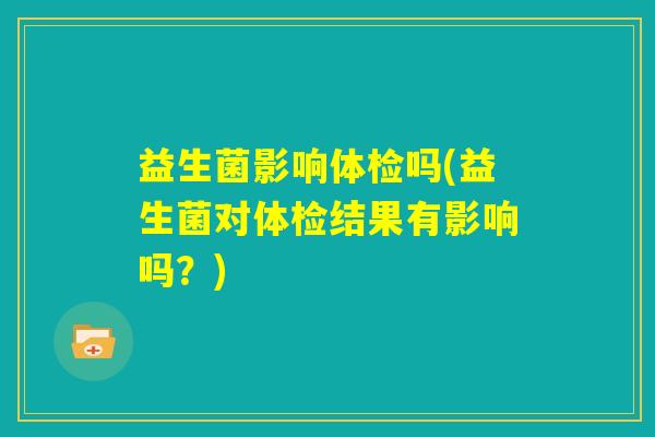 益生菌影响体检吗(益生菌对体检结果有影响吗?) 益生菌影响体检吗(益生菌对体检结果有影响吗?)