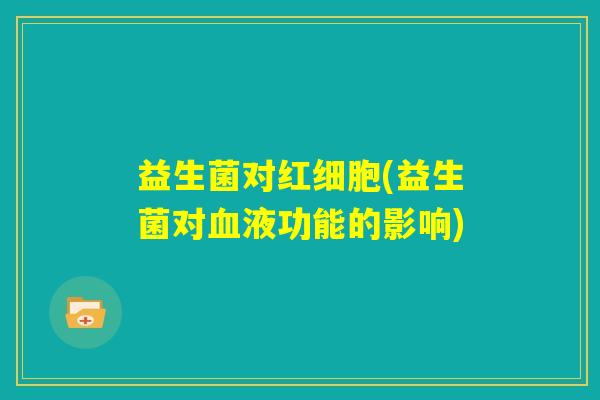 益生菌对红细胞(益生菌对血液功能的影响) 益生菌对红细胞(益生菌对血液功能的影响)