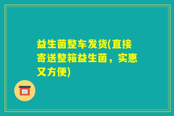 益生菌整车发货(直接寄送整箱益生菌,实惠又方便) 益生菌整车发货(直接寄送整箱益生菌,实惠又方便)