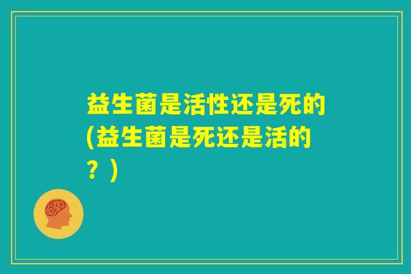 益生菌是活性还是死的(益生菌是死还是活的？)