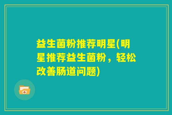 益生菌粉推荐明星(明星推荐益生菌粉,轻松改善肠道问题) 益生菌粉推荐明星(明星推荐益生菌粉,轻松改善肠道问题)