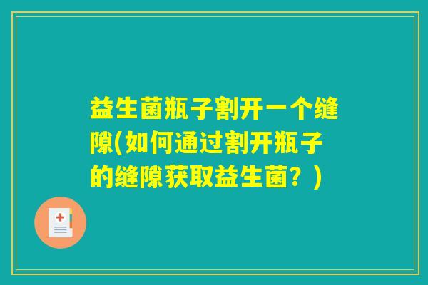 益生菌瓶子割开一个缝隙(如何通过割开瓶子的缝隙获取益生菌?) 益生菌瓶子割开一个缝隙(如何通过割开瓶子的缝隙获取益生菌?)