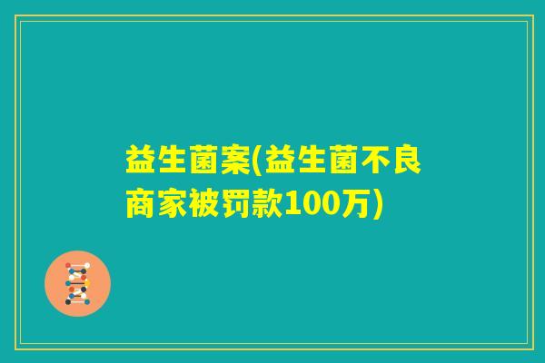 益生菌案(益生菌不良商家被罚款100万)