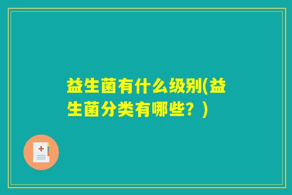 益生菌有什么级别(益生菌分类有哪些?) 益生菌有什么级别(益生菌分类有哪些?)