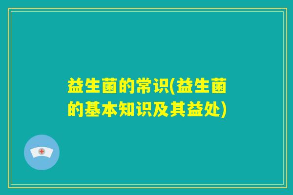 益生菌的常识(益生菌的基本知识及其益处)