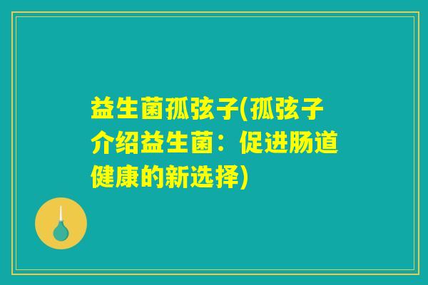 益生菌孤弦子(孤弦子介绍益生菌:促进肠道健康的新选择) 益生菌孤弦子(孤弦子介绍益生菌:促进肠道健康的新选择)