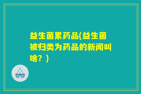 益生菌累药品(益生菌被归类为药品的新闻叫啥?) 益生菌累药品(益生菌被归类为药品的新闻叫啥?)