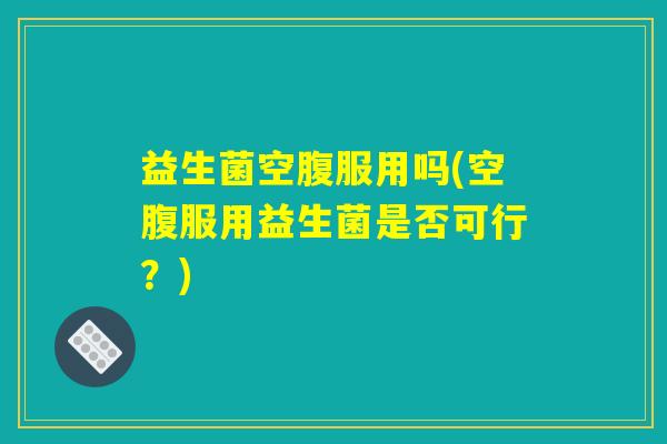 益生菌空腹服用吗(空腹服用益生菌是否可行?) 益生菌空腹服用吗(空腹服用益生菌是否可行?)