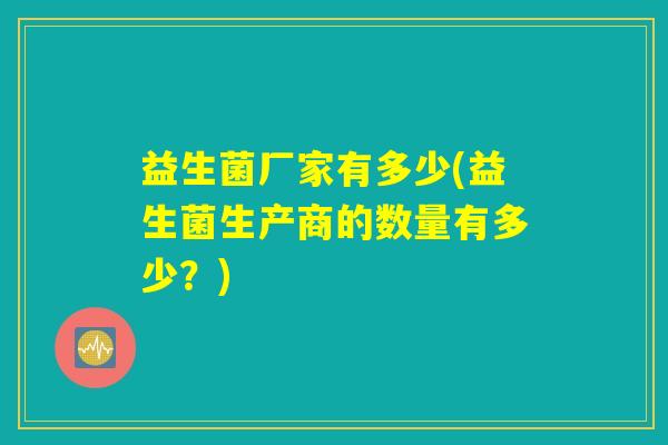 益生菌厂家有多少(益生菌生产商的数量有多少?) 益生菌厂家有多少(益生菌生产商的数量有多少?)