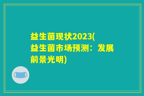 益生菌现状2023(益生菌市场预测:发展前景光明) 益生菌现状2023(益生菌市场预测:发展前景光明)